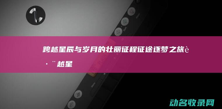 跨越星辰与岁月的壮丽征程 征途 逐梦之旅 (跨越星辰与岁月的区别)