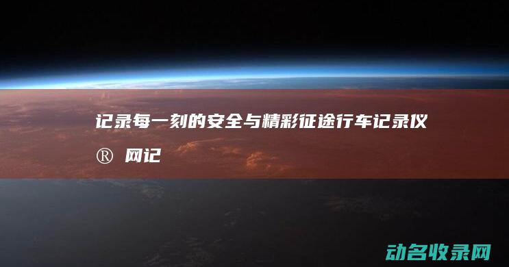 记录每一刻的安全与精彩 征途行车记录仪官网 (记录每一刻的说说)