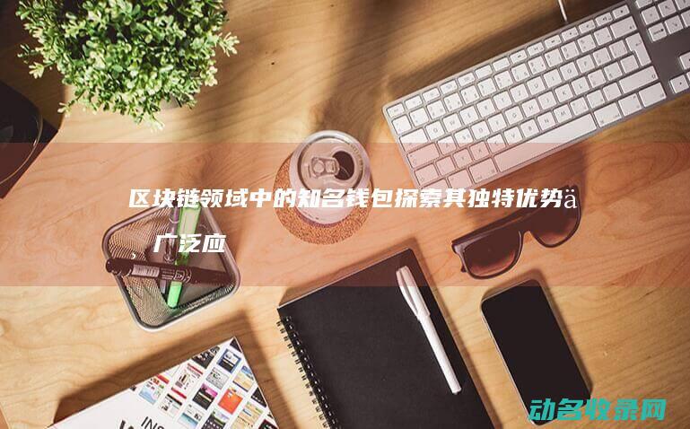 区块链领域中的知名钱包 探索其独特优势与广泛应用 (区块链领域中国成为引领者)