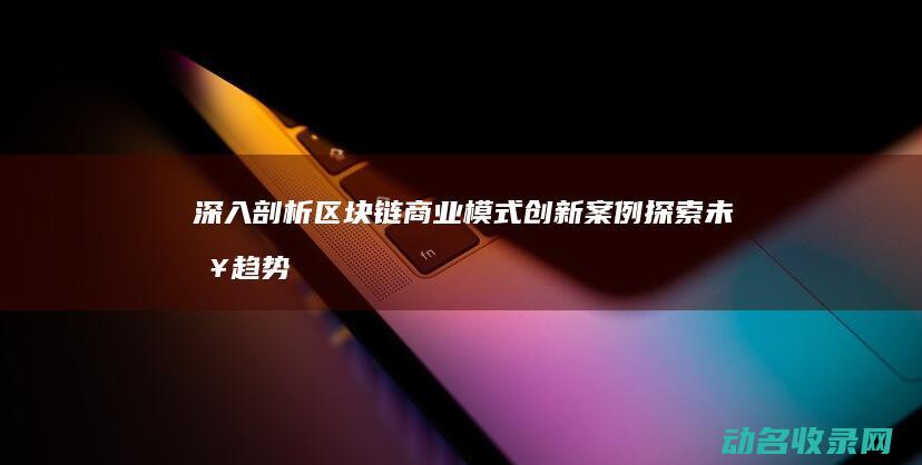 深入剖析区块链商业模式创新案例 探索未来趋势 (深入剖析区块链技术)