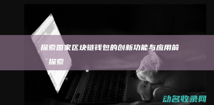 探索国家区块链钱包的创新功能与应用前景 (探索区块链技术应用 服务国计民生)
