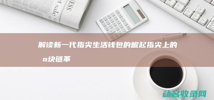 解读新一代指尖生活钱包的崛起 指尖上的区块链革命 (新一代是)