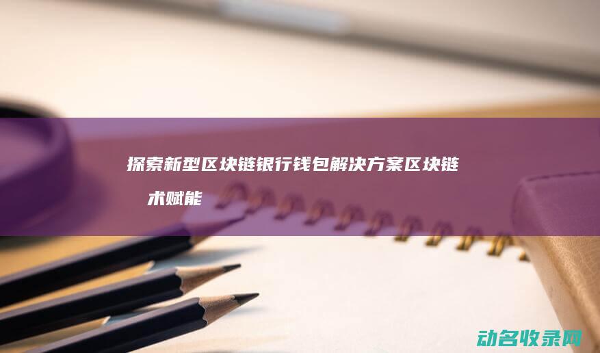 探索新型区块链银行钱包解决方案 区块链技术赋能银行业 (探索新型区块链的意义)